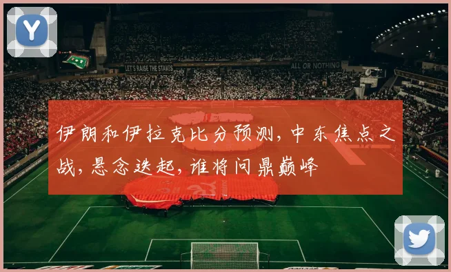 伊朗和伊拉克比分预测,中东焦点之战,悬念迭起,谁将问鼎巅峰