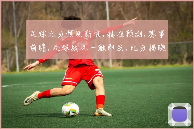 足球比分预测新浪,精准预测,赛事前瞻,足球战况一触即发,比分揭晓